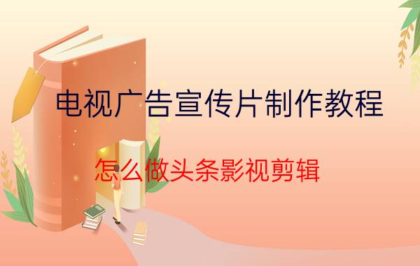 电视广告宣传片制作教程 怎么做头条影视剪辑？